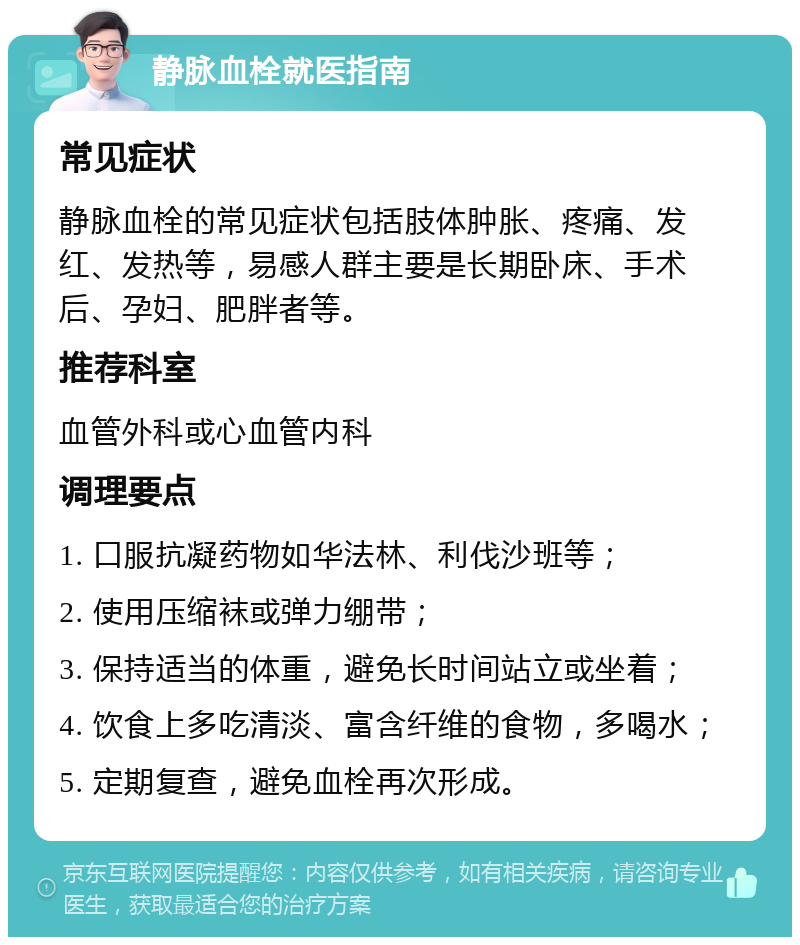 静脉血栓就医指南 常见症状 静脉血栓的常见症状包括肢体肿胀、疼痛、发红、发热等，易感人群主要是长期卧床、手术后、孕妇、肥胖者等。 推荐科室 血管外科或心血管内科 调理要点 1. 口服抗凝药物如华法林、利伐沙班等； 2. 使用压缩袜或弹力绷带； 3. 保持适当的体重，避免长时间站立或坐着； 4. 饮食上多吃清淡、富含纤维的食物，多喝水； 5. 定期复查，避免血栓再次形成。