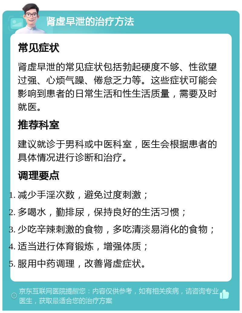 肾虚早泄的治疗方法 常见症状 肾虚早泄的常见症状包括勃起硬度不够、性欲望过强、心烦气躁、倦怠乏力等。这些症状可能会影响到患者的日常生活和性生活质量，需要及时就医。 推荐科室 建议就诊于男科或中医科室，医生会根据患者的具体情况进行诊断和治疗。 调理要点 减少手淫次数，避免过度刺激； 多喝水，勤排尿，保持良好的生活习惯； 少吃辛辣刺激的食物，多吃清淡易消化的食物； 适当进行体育锻炼，增强体质； 服用中药调理，改善肾虚症状。