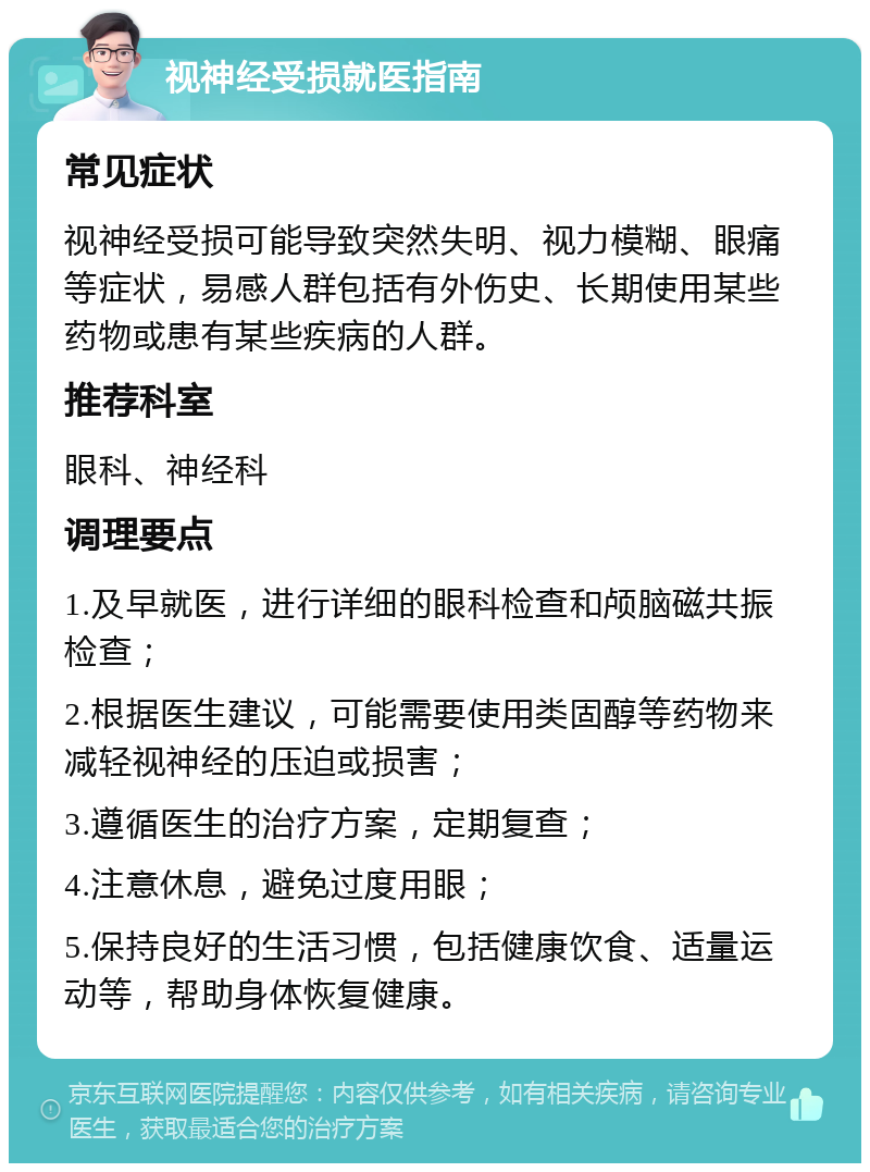 视神经受损就医指南 常见症状 视神经受损可能导致突然失明、视力模糊、眼痛等症状，易感人群包括有外伤史、长期使用某些药物或患有某些疾病的人群。 推荐科室 眼科、神经科 调理要点 1.及早就医，进行详细的眼科检查和颅脑磁共振检查； 2.根据医生建议，可能需要使用类固醇等药物来减轻视神经的压迫或损害； 3.遵循医生的治疗方案，定期复查； 4.注意休息，避免过度用眼； 5.保持良好的生活习惯，包括健康饮食、适量运动等，帮助身体恢复健康。