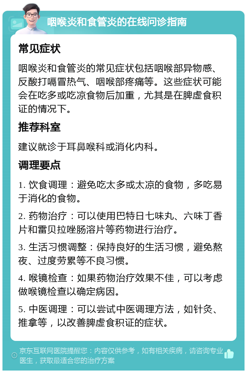 咽喉炎和食管炎的在线问诊指南 常见症状 咽喉炎和食管炎的常见症状包括咽喉部异物感、反酸打嗝冒热气、咽喉部疼痛等。这些症状可能会在吃多或吃凉食物后加重，尤其是在脾虚食积证的情况下。 推荐科室 建议就诊于耳鼻喉科或消化内科。 调理要点 1. 饮食调理：避免吃太多或太凉的食物，多吃易于消化的食物。 2. 药物治疗：可以使用巴特日七味丸、六味丁香片和雷贝拉唑肠溶片等药物进行治疗。 3. 生活习惯调整：保持良好的生活习惯，避免熬夜、过度劳累等不良习惯。 4. 喉镜检查：如果药物治疗效果不佳，可以考虑做喉镜检查以确定病因。 5. 中医调理：可以尝试中医调理方法，如针灸、推拿等，以改善脾虚食积证的症状。