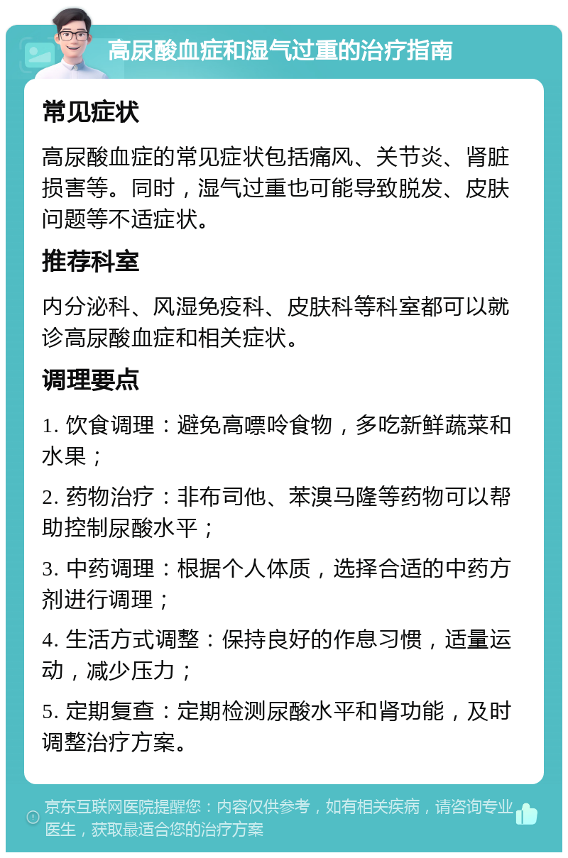 高尿酸血症和湿气过重的治疗指南 常见症状 高尿酸血症的常见症状包括痛风、关节炎、肾脏损害等。同时，湿气过重也可能导致脱发、皮肤问题等不适症状。 推荐科室 内分泌科、风湿免疫科、皮肤科等科室都可以就诊高尿酸血症和相关症状。 调理要点 1. 饮食调理：避免高嘌呤食物，多吃新鲜蔬菜和水果； 2. 药物治疗：非布司他、苯溴马隆等药物可以帮助控制尿酸水平； 3. 中药调理：根据个人体质，选择合适的中药方剂进行调理； 4. 生活方式调整：保持良好的作息习惯，适量运动，减少压力； 5. 定期复查：定期检测尿酸水平和肾功能，及时调整治疗方案。