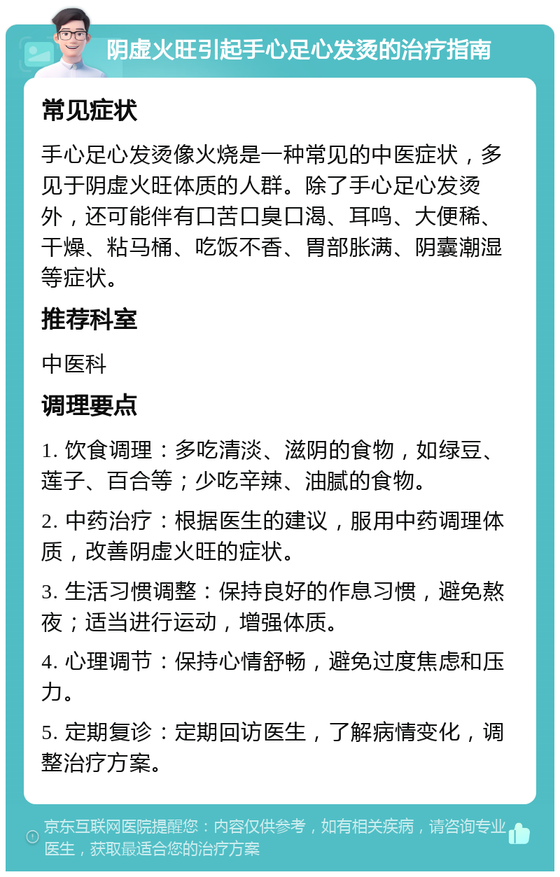 阴虚火旺引起手心足心发烫的治疗指南 常见症状 手心足心发烫像火烧是一种常见的中医症状，多见于阴虚火旺体质的人群。除了手心足心发烫外，还可能伴有口苦口臭口渴、耳鸣、大便稀、干燥、粘马桶、吃饭不香、胃部胀满、阴囊潮湿等症状。 推荐科室 中医科 调理要点 1. 饮食调理：多吃清淡、滋阴的食物，如绿豆、莲子、百合等；少吃辛辣、油腻的食物。 2. 中药治疗：根据医生的建议，服用中药调理体质，改善阴虚火旺的症状。 3. 生活习惯调整：保持良好的作息习惯，避免熬夜；适当进行运动，增强体质。 4. 心理调节：保持心情舒畅，避免过度焦虑和压力。 5. 定期复诊：定期回访医生，了解病情变化，调整治疗方案。