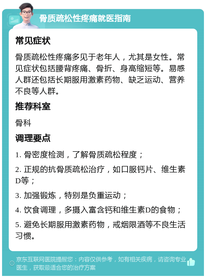 骨质疏松性疼痛就医指南 常见症状 骨质疏松性疼痛多见于老年人，尤其是女性。常见症状包括腰背疼痛、骨折、身高缩短等。易感人群还包括长期服用激素药物、缺乏运动、营养不良等人群。 推荐科室 骨科 调理要点 1. 骨密度检测，了解骨质疏松程度； 2. 正规的抗骨质疏松治疗，如口服钙片、维生素D等； 3. 加强锻炼，特别是负重运动； 4. 饮食调理，多摄入富含钙和维生素D的食物； 5. 避免长期服用激素药物，戒烟限酒等不良生活习惯。