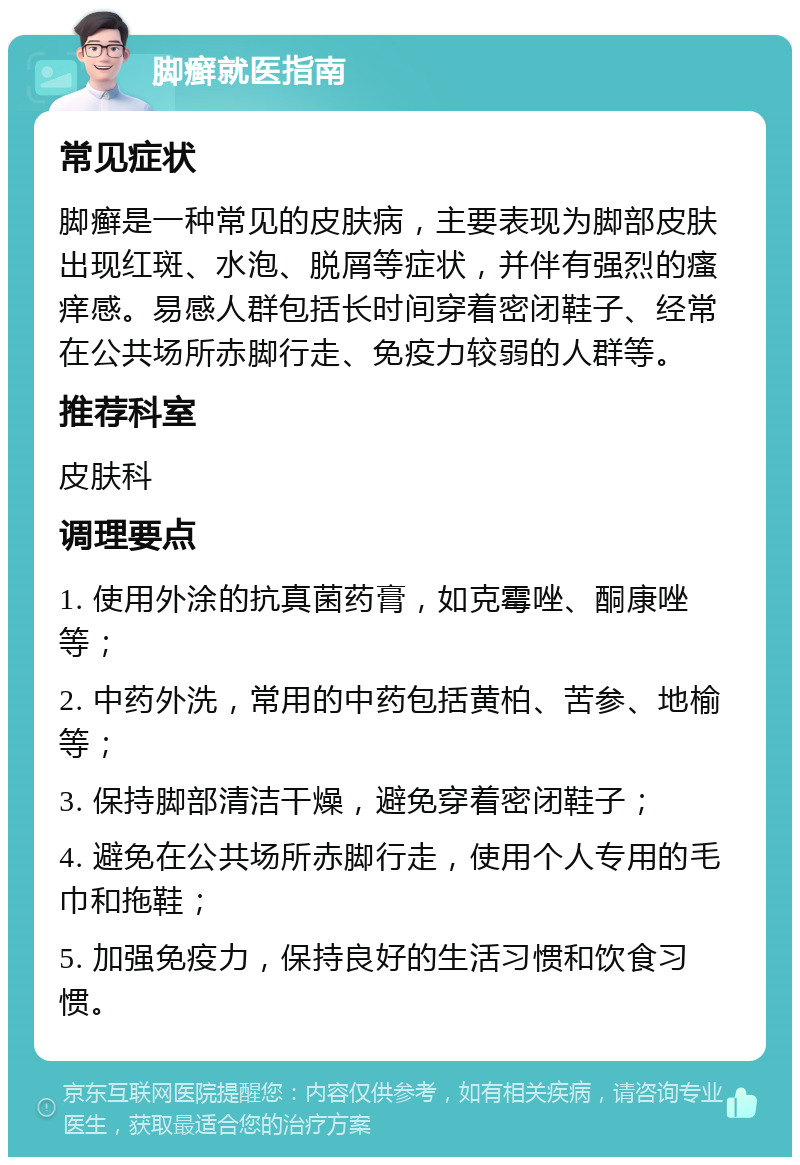 脚癣就医指南 常见症状 脚癣是一种常见的皮肤病，主要表现为脚部皮肤出现红斑、水泡、脱屑等症状，并伴有强烈的瘙痒感。易感人群包括长时间穿着密闭鞋子、经常在公共场所赤脚行走、免疫力较弱的人群等。 推荐科室 皮肤科 调理要点 1. 使用外涂的抗真菌药膏，如克霉唑、酮康唑等； 2. 中药外洗，常用的中药包括黄柏、苦参、地榆等； 3. 保持脚部清洁干燥，避免穿着密闭鞋子； 4. 避免在公共场所赤脚行走，使用个人专用的毛巾和拖鞋； 5. 加强免疫力，保持良好的生活习惯和饮食习惯。