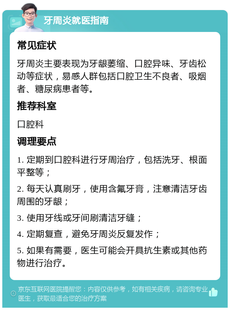 牙周炎就医指南 常见症状 牙周炎主要表现为牙龈萎缩、口腔异味、牙齿松动等症状，易感人群包括口腔卫生不良者、吸烟者、糖尿病患者等。 推荐科室 口腔科 调理要点 1. 定期到口腔科进行牙周治疗，包括洗牙、根面平整等； 2. 每天认真刷牙，使用含氟牙膏，注意清洁牙齿周围的牙龈； 3. 使用牙线或牙间刷清洁牙缝； 4. 定期复查，避免牙周炎反复发作； 5. 如果有需要，医生可能会开具抗生素或其他药物进行治疗。