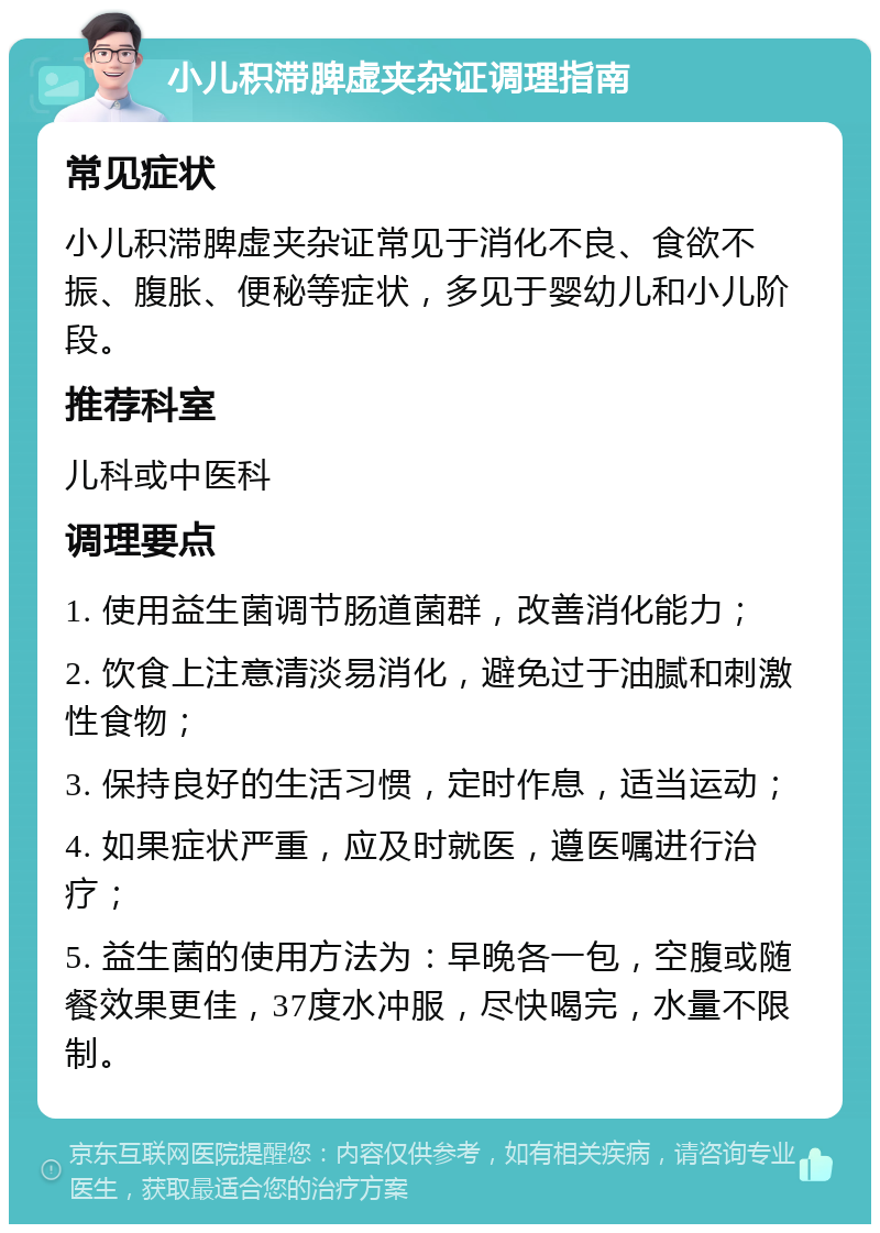 小儿积滞脾虚夹杂证调理指南 常见症状 小儿积滞脾虚夹杂证常见于消化不良、食欲不振、腹胀、便秘等症状，多见于婴幼儿和小儿阶段。 推荐科室 儿科或中医科 调理要点 1. 使用益生菌调节肠道菌群，改善消化能力； 2. 饮食上注意清淡易消化，避免过于油腻和刺激性食物； 3. 保持良好的生活习惯，定时作息，适当运动； 4. 如果症状严重，应及时就医，遵医嘱进行治疗； 5. 益生菌的使用方法为：早晚各一包，空腹或随餐效果更佳，37度水冲服，尽快喝完，水量不限制。