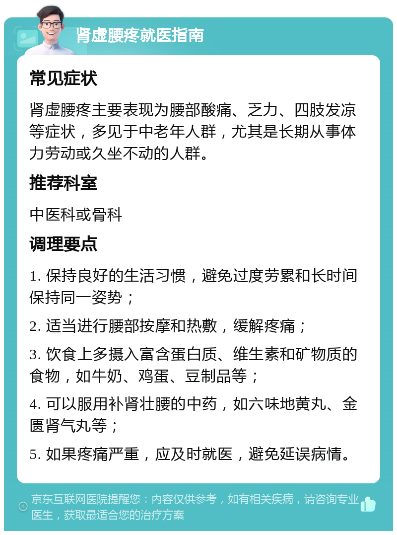 肾虚腰疼就医指南 常见症状 肾虚腰疼主要表现为腰部酸痛、乏力、四肢发凉等症状，多见于中老年人群，尤其是长期从事体力劳动或久坐不动的人群。 推荐科室 中医科或骨科 调理要点 1. 保持良好的生活习惯，避免过度劳累和长时间保持同一姿势； 2. 适当进行腰部按摩和热敷，缓解疼痛； 3. 饮食上多摄入富含蛋白质、维生素和矿物质的食物，如牛奶、鸡蛋、豆制品等； 4. 可以服用补肾壮腰的中药，如六味地黄丸、金匮肾气丸等； 5. 如果疼痛严重，应及时就医，避免延误病情。