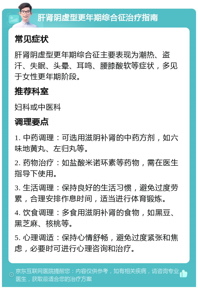 肝肾阴虚型更年期综合征治疗指南 常见症状 肝肾阴虚型更年期综合征主要表现为潮热、盗汗、失眠、头晕、耳鸣、腰膝酸软等症状，多见于女性更年期阶段。 推荐科室 妇科或中医科 调理要点 1. 中药调理：可选用滋阴补肾的中药方剂，如六味地黄丸、左归丸等。 2. 药物治疗：如盐酸米诺环素等药物，需在医生指导下使用。 3. 生活调理：保持良好的生活习惯，避免过度劳累，合理安排作息时间，适当进行体育锻炼。 4. 饮食调理：多食用滋阴补肾的食物，如黑豆、黑芝麻、核桃等。 5. 心理调适：保持心情舒畅，避免过度紧张和焦虑，必要时可进行心理咨询和治疗。