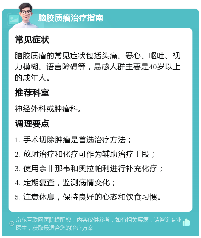 脑胶质瘤治疗指南 常见症状 脑胶质瘤的常见症状包括头痛、恶心、呕吐、视力模糊、语言障碍等，易感人群主要是40岁以上的成年人。 推荐科室 神经外科或肿瘤科。 调理要点 1. 手术切除肿瘤是首选治疗方法； 2. 放射治疗和化疗可作为辅助治疗手段； 3. 使用奈非那韦和奥拉帕利进行补充化疗； 4. 定期复查，监测病情变化； 5. 注意休息，保持良好的心态和饮食习惯。