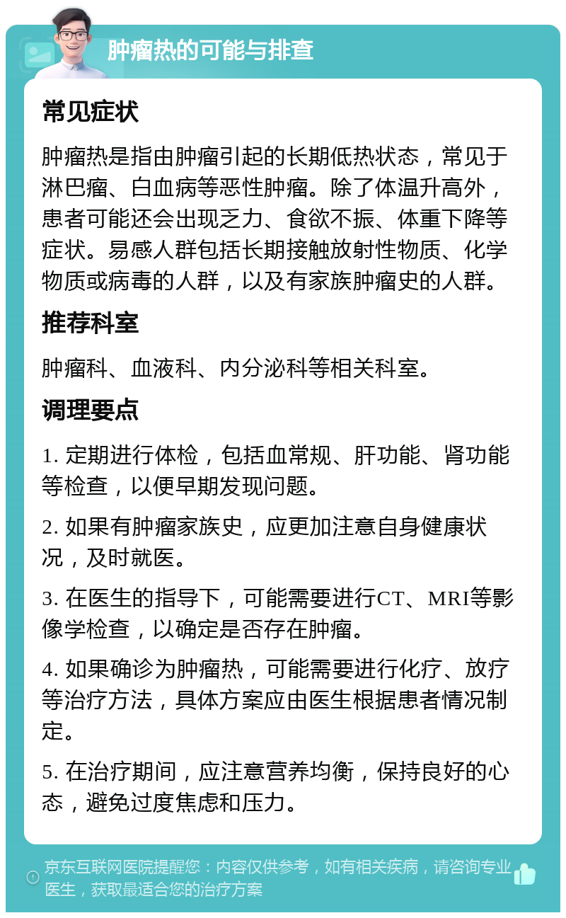 肿瘤热的可能与排查 常见症状 肿瘤热是指由肿瘤引起的长期低热状态，常见于淋巴瘤、白血病等恶性肿瘤。除了体温升高外，患者可能还会出现乏力、食欲不振、体重下降等症状。易感人群包括长期接触放射性物质、化学物质或病毒的人群，以及有家族肿瘤史的人群。 推荐科室 肿瘤科、血液科、内分泌科等相关科室。 调理要点 1. 定期进行体检，包括血常规、肝功能、肾功能等检查，以便早期发现问题。 2. 如果有肿瘤家族史，应更加注意自身健康状况，及时就医。 3. 在医生的指导下，可能需要进行CT、MRI等影像学检查，以确定是否存在肿瘤。 4. 如果确诊为肿瘤热，可能需要进行化疗、放疗等治疗方法，具体方案应由医生根据患者情况制定。 5. 在治疗期间，应注意营养均衡，保持良好的心态，避免过度焦虑和压力。