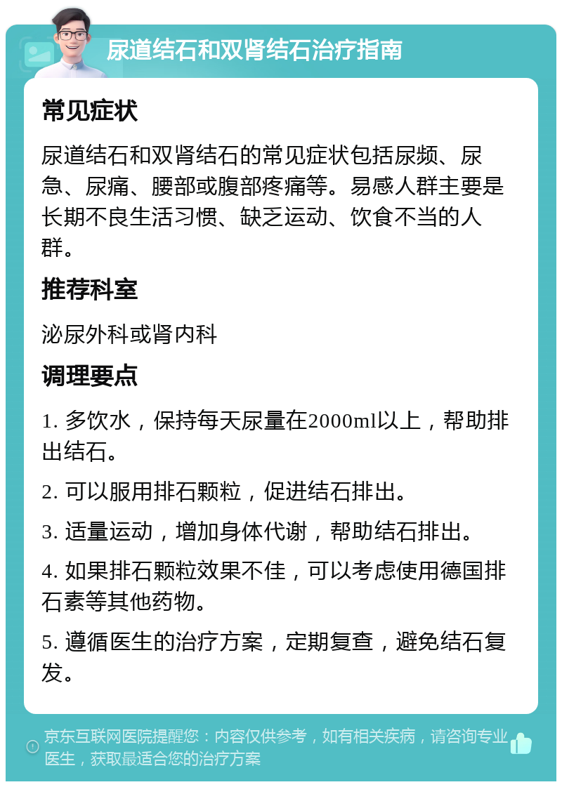 尿道结石和双肾结石治疗指南 常见症状 尿道结石和双肾结石的常见症状包括尿频、尿急、尿痛、腰部或腹部疼痛等。易感人群主要是长期不良生活习惯、缺乏运动、饮食不当的人群。 推荐科室 泌尿外科或肾内科 调理要点 1. 多饮水，保持每天尿量在2000ml以上，帮助排出结石。 2. 可以服用排石颗粒，促进结石排出。 3. 适量运动，增加身体代谢，帮助结石排出。 4. 如果排石颗粒效果不佳，可以考虑使用德国排石素等其他药物。 5. 遵循医生的治疗方案，定期复查，避免结石复发。