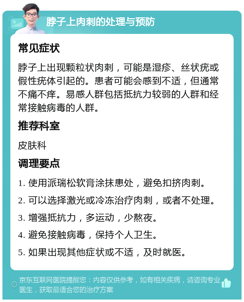 脖子上肉刺的处理与预防 常见症状 脖子上出现颗粒状肉刺，可能是湿疹、丝状疣或假性疣体引起的。患者可能会感到不适，但通常不痛不痒。易感人群包括抵抗力较弱的人群和经常接触病毒的人群。 推荐科室 皮肤科 调理要点 1. 使用派瑞松软膏涂抹患处，避免扣挤肉刺。 2. 可以选择激光或冷冻治疗肉刺，或者不处理。 3. 增强抵抗力，多运动，少熬夜。 4. 避免接触病毒，保持个人卫生。 5. 如果出现其他症状或不适，及时就医。