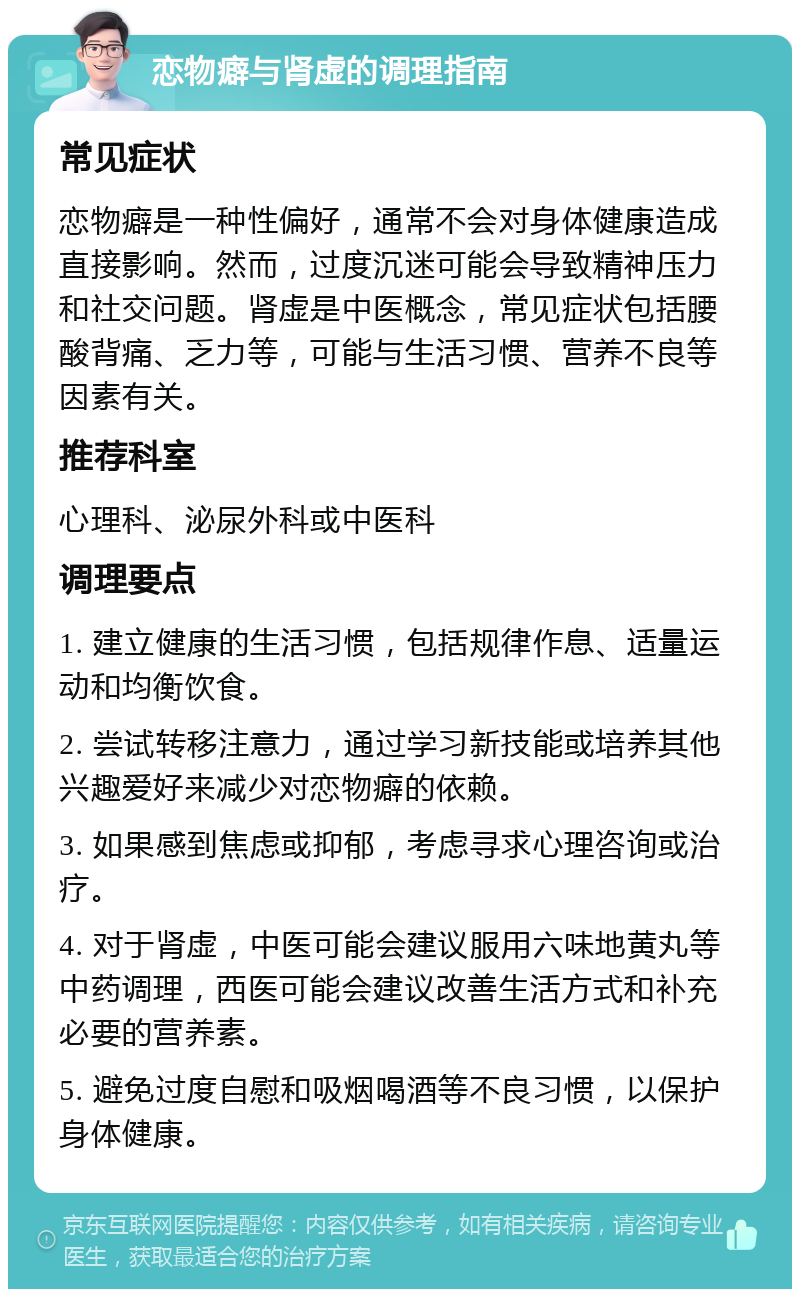 恋物癖与肾虚的调理指南 常见症状 恋物癖是一种性偏好，通常不会对身体健康造成直接影响。然而，过度沉迷可能会导致精神压力和社交问题。肾虚是中医概念，常见症状包括腰酸背痛、乏力等，可能与生活习惯、营养不良等因素有关。 推荐科室 心理科、泌尿外科或中医科 调理要点 1. 建立健康的生活习惯，包括规律作息、适量运动和均衡饮食。 2. 尝试转移注意力，通过学习新技能或培养其他兴趣爱好来减少对恋物癖的依赖。 3. 如果感到焦虑或抑郁，考虑寻求心理咨询或治疗。 4. 对于肾虚，中医可能会建议服用六味地黄丸等中药调理，西医可能会建议改善生活方式和补充必要的营养素。 5. 避免过度自慰和吸烟喝酒等不良习惯，以保护身体健康。