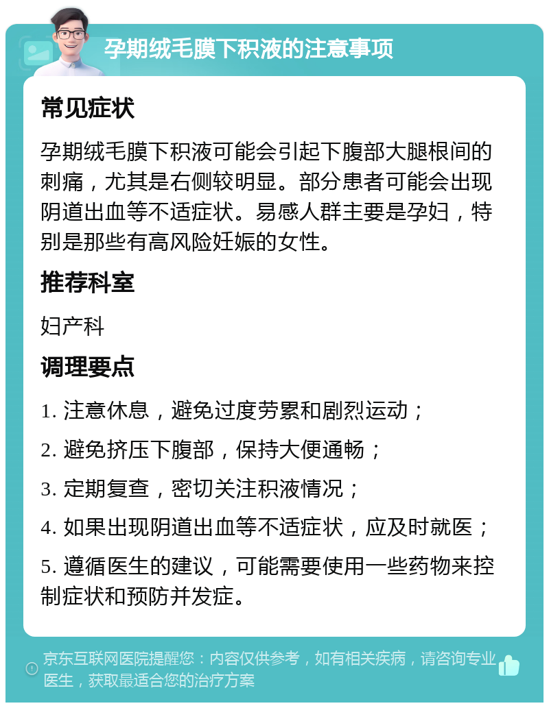 孕期绒毛膜下积液的注意事项 常见症状 孕期绒毛膜下积液可能会引起下腹部大腿根间的刺痛，尤其是右侧较明显。部分患者可能会出现阴道出血等不适症状。易感人群主要是孕妇，特别是那些有高风险妊娠的女性。 推荐科室 妇产科 调理要点 1. 注意休息，避免过度劳累和剧烈运动； 2. 避免挤压下腹部，保持大便通畅； 3. 定期复查，密切关注积液情况； 4. 如果出现阴道出血等不适症状，应及时就医； 5. 遵循医生的建议，可能需要使用一些药物来控制症状和预防并发症。