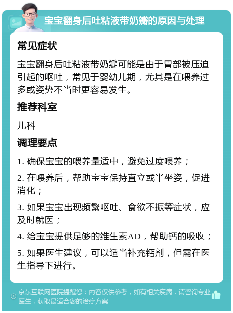 宝宝翻身后吐粘液带奶瓣的原因与处理 常见症状 宝宝翻身后吐粘液带奶瓣可能是由于胃部被压迫引起的呕吐，常见于婴幼儿期，尤其是在喂养过多或姿势不当时更容易发生。 推荐科室 儿科 调理要点 1. 确保宝宝的喂养量适中，避免过度喂养； 2. 在喂养后，帮助宝宝保持直立或半坐姿，促进消化； 3. 如果宝宝出现频繁呕吐、食欲不振等症状，应及时就医； 4. 给宝宝提供足够的维生素AD，帮助钙的吸收； 5. 如果医生建议，可以适当补充钙剂，但需在医生指导下进行。