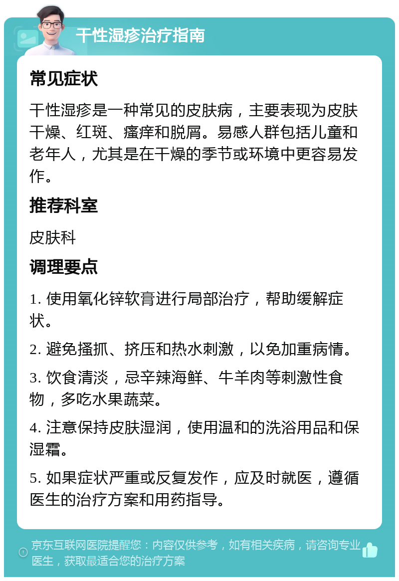 干性湿疹治疗指南 常见症状 干性湿疹是一种常见的皮肤病，主要表现为皮肤干燥、红斑、瘙痒和脱屑。易感人群包括儿童和老年人，尤其是在干燥的季节或环境中更容易发作。 推荐科室 皮肤科 调理要点 1. 使用氧化锌软膏进行局部治疗，帮助缓解症状。 2. 避免搔抓、挤压和热水刺激，以免加重病情。 3. 饮食清淡，忌辛辣海鲜、牛羊肉等刺激性食物，多吃水果蔬菜。 4. 注意保持皮肤湿润，使用温和的洗浴用品和保湿霜。 5. 如果症状严重或反复发作，应及时就医，遵循医生的治疗方案和用药指导。