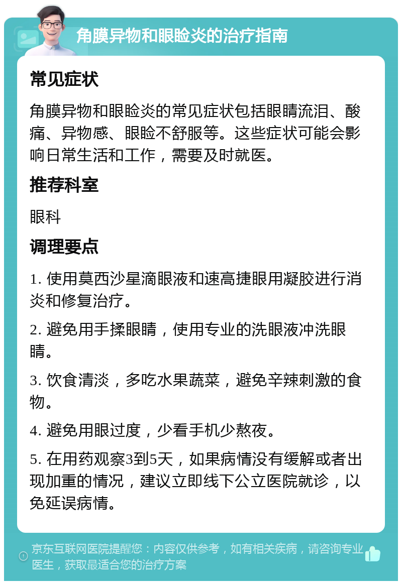 角膜异物和眼睑炎的治疗指南 常见症状 角膜异物和眼睑炎的常见症状包括眼睛流泪、酸痛、异物感、眼睑不舒服等。这些症状可能会影响日常生活和工作，需要及时就医。 推荐科室 眼科 调理要点 1. 使用莫西沙星滴眼液和速高捷眼用凝胶进行消炎和修复治疗。 2. 避免用手揉眼睛，使用专业的洗眼液冲洗眼睛。 3. 饮食清淡，多吃水果蔬菜，避免辛辣刺激的食物。 4. 避免用眼过度，少看手机少熬夜。 5. 在用药观察3到5天，如果病情没有缓解或者出现加重的情况，建议立即线下公立医院就诊，以免延误病情。