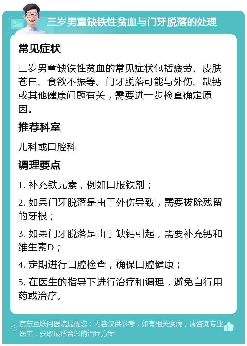 三岁男童缺铁性贫血与门牙脱落的处理 常见症状 三岁男童缺铁性贫血的常见症状包括疲劳、皮肤苍白、食欲不振等。门牙脱落可能与外伤、缺钙或其他健康问题有关，需要进一步检查确定原因。 推荐科室 儿科或口腔科 调理要点 1. 补充铁元素，例如口服铁剂； 2. 如果门牙脱落是由于外伤导致，需要拔除残留的牙根； 3. 如果门牙脱落是由于缺钙引起，需要补充钙和维生素D； 4. 定期进行口腔检查，确保口腔健康； 5. 在医生的指导下进行治疗和调理，避免自行用药或治疗。