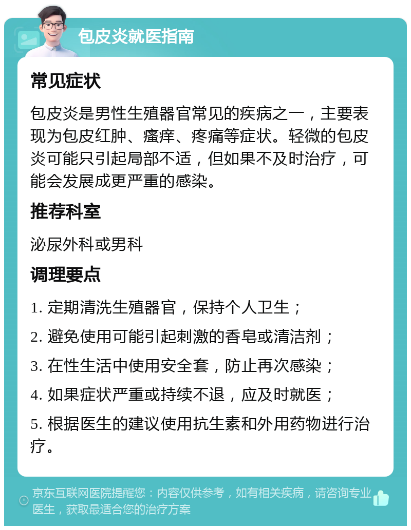 包皮炎就医指南 常见症状 包皮炎是男性生殖器官常见的疾病之一，主要表现为包皮红肿、瘙痒、疼痛等症状。轻微的包皮炎可能只引起局部不适，但如果不及时治疗，可能会发展成更严重的感染。 推荐科室 泌尿外科或男科 调理要点 1. 定期清洗生殖器官，保持个人卫生； 2. 避免使用可能引起刺激的香皂或清洁剂； 3. 在性生活中使用安全套，防止再次感染； 4. 如果症状严重或持续不退，应及时就医； 5. 根据医生的建议使用抗生素和外用药物进行治疗。