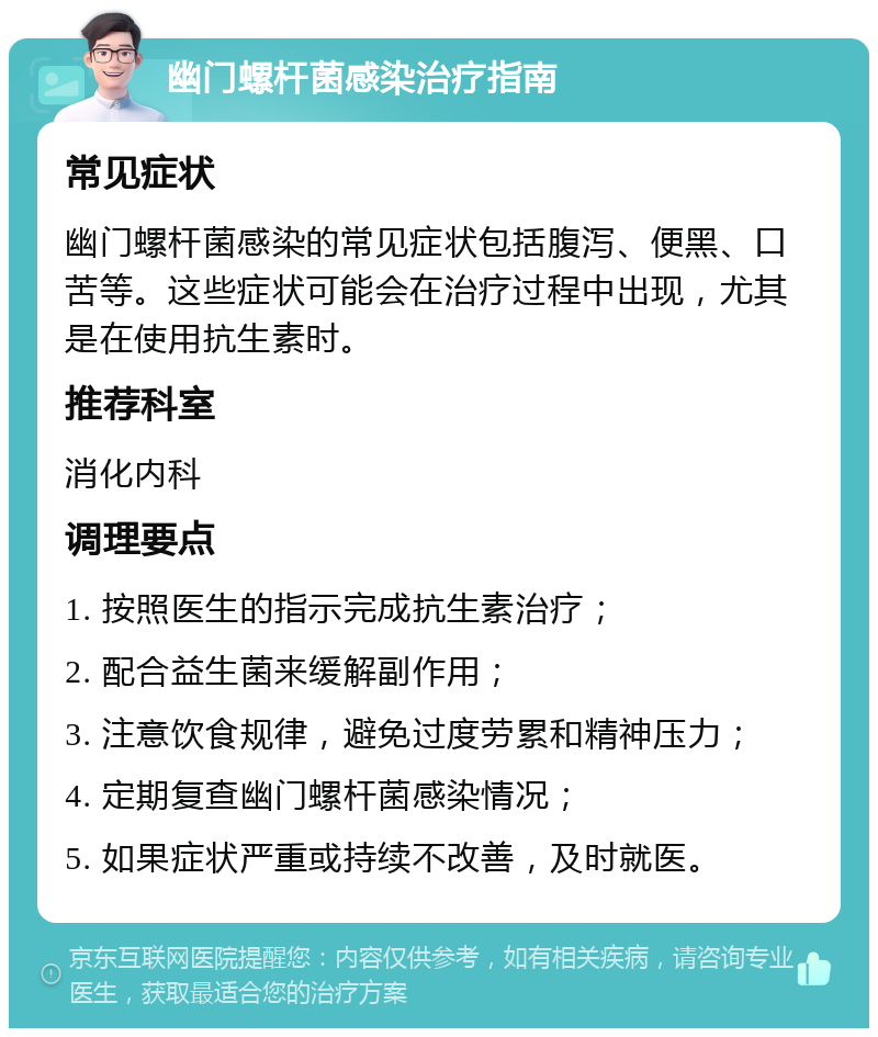 幽门螺杆菌感染治疗指南 常见症状 幽门螺杆菌感染的常见症状包括腹泻、便黑、口苦等。这些症状可能会在治疗过程中出现，尤其是在使用抗生素时。 推荐科室 消化内科 调理要点 1. 按照医生的指示完成抗生素治疗； 2. 配合益生菌来缓解副作用； 3. 注意饮食规律，避免过度劳累和精神压力； 4. 定期复查幽门螺杆菌感染情况； 5. 如果症状严重或持续不改善，及时就医。