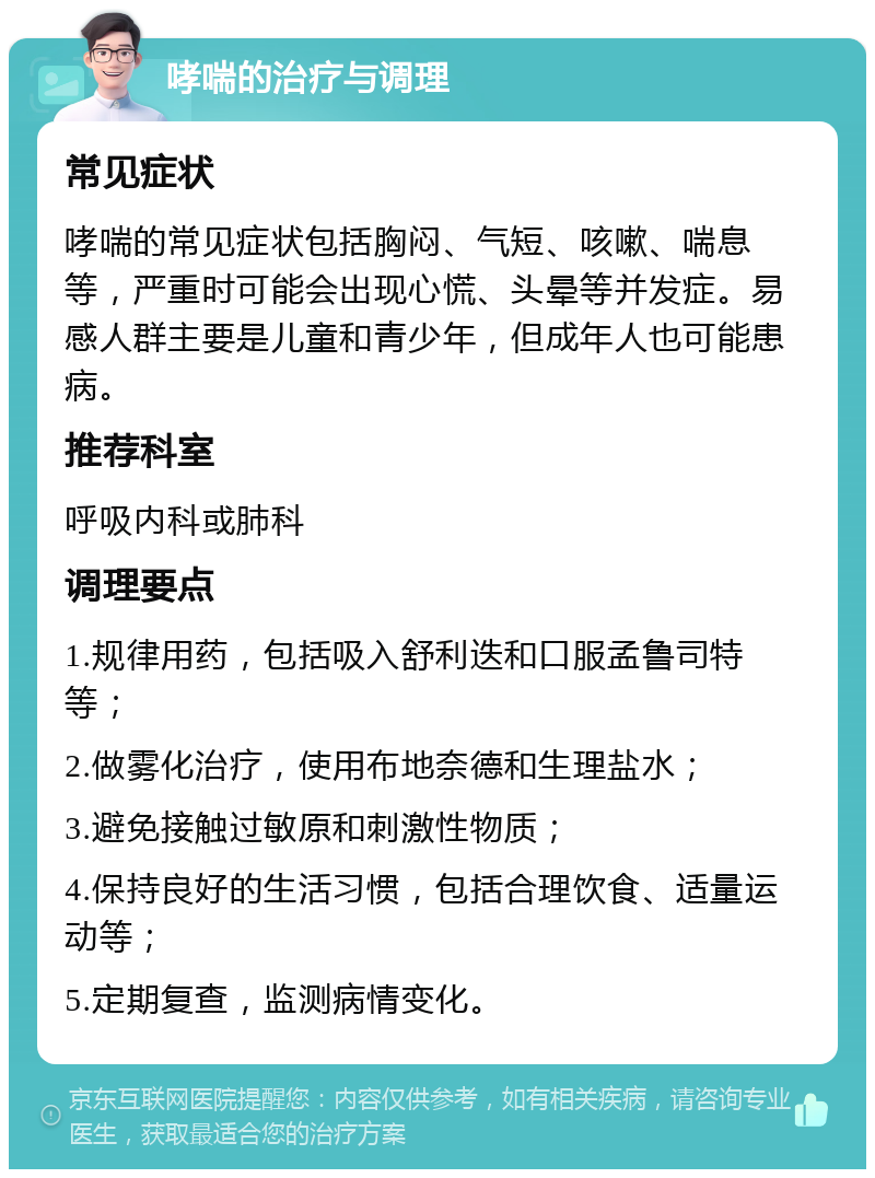 哮喘的治疗与调理 常见症状 哮喘的常见症状包括胸闷、气短、咳嗽、喘息等，严重时可能会出现心慌、头晕等并发症。易感人群主要是儿童和青少年，但成年人也可能患病。 推荐科室 呼吸内科或肺科 调理要点 1.规律用药，包括吸入舒利迭和口服孟鲁司特等； 2.做雾化治疗，使用布地奈德和生理盐水； 3.避免接触过敏原和刺激性物质； 4.保持良好的生活习惯，包括合理饮食、适量运动等； 5.定期复查，监测病情变化。