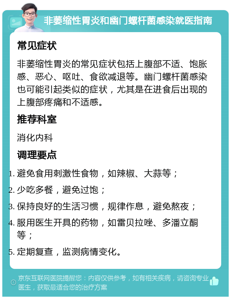 非萎缩性胃炎和幽门螺杆菌感染就医指南 常见症状 非萎缩性胃炎的常见症状包括上腹部不适、饱胀感、恶心、呕吐、食欲减退等。幽门螺杆菌感染也可能引起类似的症状，尤其是在进食后出现的上腹部疼痛和不适感。 推荐科室 消化内科 调理要点 避免食用刺激性食物，如辣椒、大蒜等； 少吃多餐，避免过饱； 保持良好的生活习惯，规律作息，避免熬夜； 服用医生开具的药物，如雷贝拉唑、多潘立酮等； 定期复查，监测病情变化。