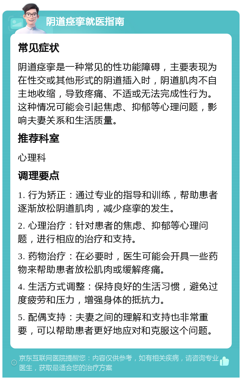 阴道痉挛就医指南 常见症状 阴道痉挛是一种常见的性功能障碍，主要表现为在性交或其他形式的阴道插入时，阴道肌肉不自主地收缩，导致疼痛、不适或无法完成性行为。这种情况可能会引起焦虑、抑郁等心理问题，影响夫妻关系和生活质量。 推荐科室 心理科 调理要点 1. 行为矫正：通过专业的指导和训练，帮助患者逐渐放松阴道肌肉，减少痉挛的发生。 2. 心理治疗：针对患者的焦虑、抑郁等心理问题，进行相应的治疗和支持。 3. 药物治疗：在必要时，医生可能会开具一些药物来帮助患者放松肌肉或缓解疼痛。 4. 生活方式调整：保持良好的生活习惯，避免过度疲劳和压力，增强身体的抵抗力。 5. 配偶支持：夫妻之间的理解和支持也非常重要，可以帮助患者更好地应对和克服这个问题。