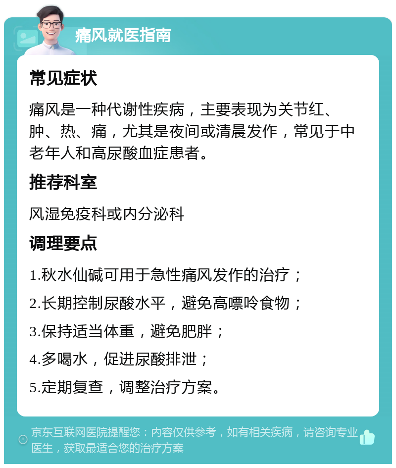 痛风就医指南 常见症状 痛风是一种代谢性疾病，主要表现为关节红、肿、热、痛，尤其是夜间或清晨发作，常见于中老年人和高尿酸血症患者。 推荐科室 风湿免疫科或内分泌科 调理要点 1.秋水仙碱可用于急性痛风发作的治疗； 2.长期控制尿酸水平，避免高嘌呤食物； 3.保持适当体重，避免肥胖； 4.多喝水，促进尿酸排泄； 5.定期复查，调整治疗方案。