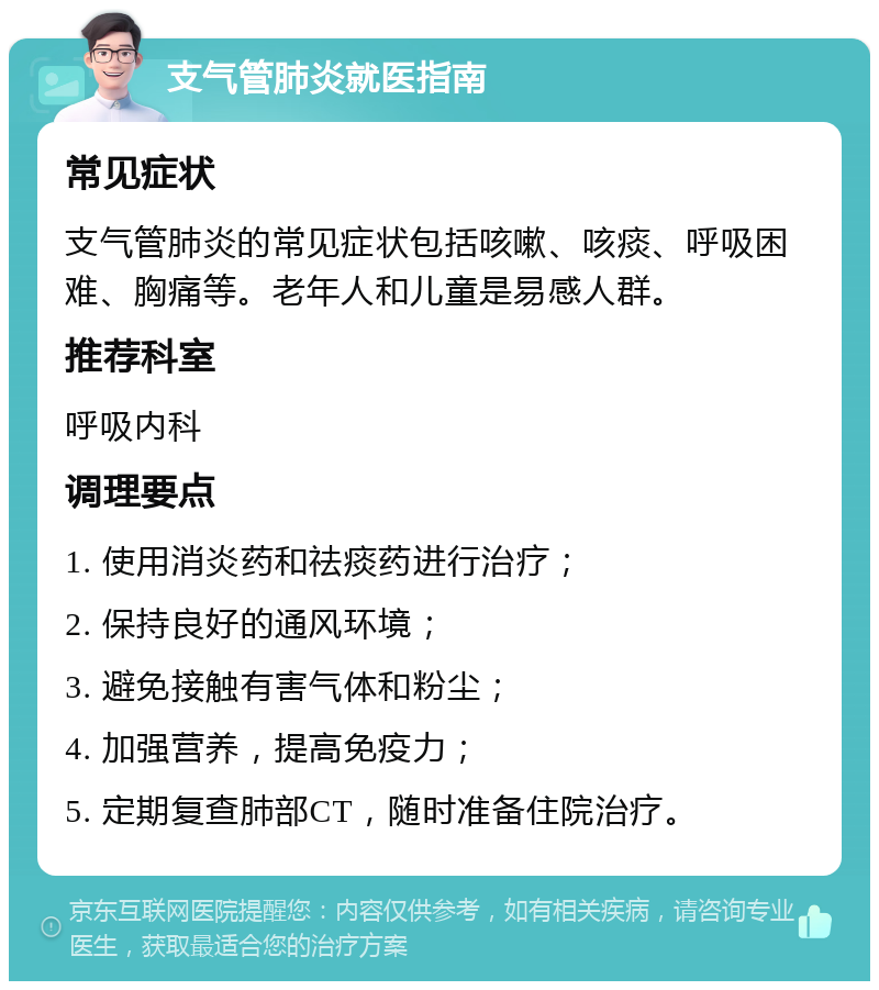 支气管肺炎就医指南 常见症状 支气管肺炎的常见症状包括咳嗽、咳痰、呼吸困难、胸痛等。老年人和儿童是易感人群。 推荐科室 呼吸内科 调理要点 1. 使用消炎药和祛痰药进行治疗； 2. 保持良好的通风环境； 3. 避免接触有害气体和粉尘； 4. 加强营养，提高免疫力； 5. 定期复查肺部CT，随时准备住院治疗。