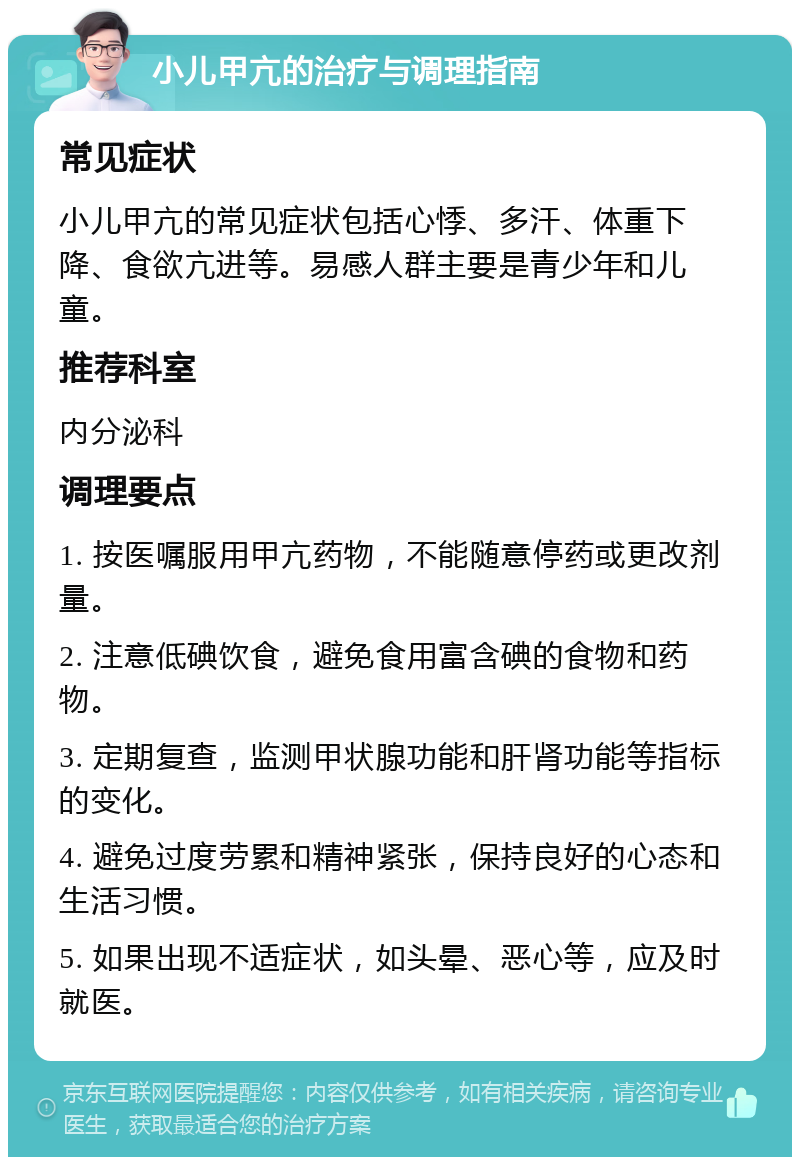 小儿甲亢的治疗与调理指南 常见症状 小儿甲亢的常见症状包括心悸、多汗、体重下降、食欲亢进等。易感人群主要是青少年和儿童。 推荐科室 内分泌科 调理要点 1. 按医嘱服用甲亢药物，不能随意停药或更改剂量。 2. 注意低碘饮食，避免食用富含碘的食物和药物。 3. 定期复查，监测甲状腺功能和肝肾功能等指标的变化。 4. 避免过度劳累和精神紧张，保持良好的心态和生活习惯。 5. 如果出现不适症状，如头晕、恶心等，应及时就医。