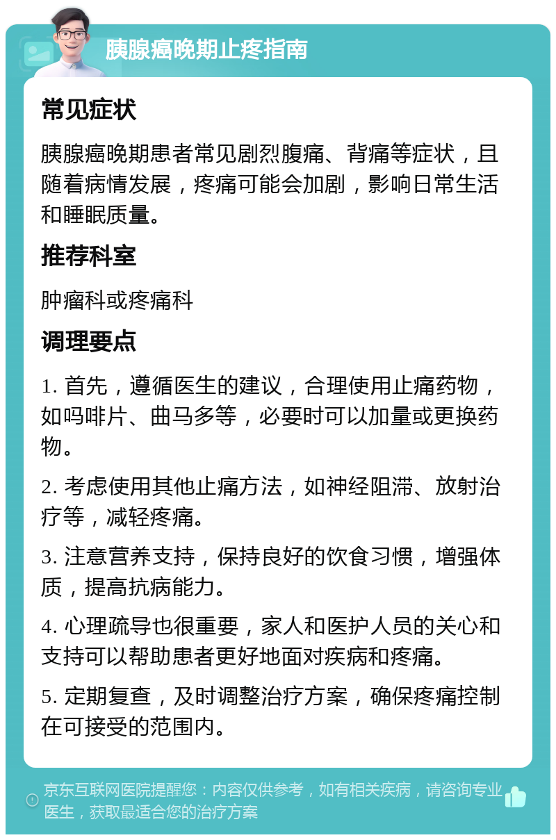 胰腺癌晚期止疼指南 常见症状 胰腺癌晚期患者常见剧烈腹痛、背痛等症状，且随着病情发展，疼痛可能会加剧，影响日常生活和睡眠质量。 推荐科室 肿瘤科或疼痛科 调理要点 1. 首先，遵循医生的建议，合理使用止痛药物，如吗啡片、曲马多等，必要时可以加量或更换药物。 2. 考虑使用其他止痛方法，如神经阻滞、放射治疗等，减轻疼痛。 3. 注意营养支持，保持良好的饮食习惯，增强体质，提高抗病能力。 4. 心理疏导也很重要，家人和医护人员的关心和支持可以帮助患者更好地面对疾病和疼痛。 5. 定期复查，及时调整治疗方案，确保疼痛控制在可接受的范围内。