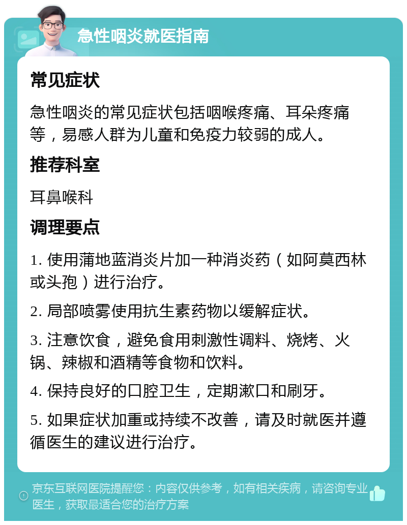 急性咽炎就医指南 常见症状 急性咽炎的常见症状包括咽喉疼痛、耳朵疼痛等，易感人群为儿童和免疫力较弱的成人。 推荐科室 耳鼻喉科 调理要点 1. 使用蒲地蓝消炎片加一种消炎药（如阿莫西林或头孢）进行治疗。 2. 局部喷雾使用抗生素药物以缓解症状。 3. 注意饮食，避免食用刺激性调料、烧烤、火锅、辣椒和酒精等食物和饮料。 4. 保持良好的口腔卫生，定期漱口和刷牙。 5. 如果症状加重或持续不改善，请及时就医并遵循医生的建议进行治疗。