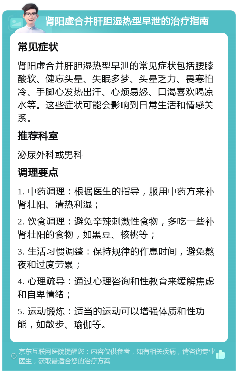 肾阳虚合并肝胆湿热型早泄的治疗指南 常见症状 肾阳虚合并肝胆湿热型早泄的常见症状包括腰膝酸软、健忘头晕、失眠多梦、头晕乏力、畏寒怕冷、手脚心发热出汗、心烦易怒、口渴喜欢喝凉水等。这些症状可能会影响到日常生活和情感关系。 推荐科室 泌尿外科或男科 调理要点 1. 中药调理：根据医生的指导，服用中药方来补肾壮阳、清热利湿； 2. 饮食调理：避免辛辣刺激性食物，多吃一些补肾壮阳的食物，如黑豆、核桃等； 3. 生活习惯调整：保持规律的作息时间，避免熬夜和过度劳累； 4. 心理疏导：通过心理咨询和性教育来缓解焦虑和自卑情绪； 5. 运动锻炼：适当的运动可以增强体质和性功能，如散步、瑜伽等。