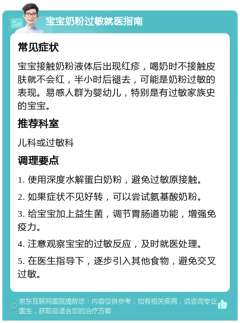 宝宝奶粉过敏就医指南 常见症状 宝宝接触奶粉液体后出现红疹，喝奶时不接触皮肤就不会红，半小时后褪去，可能是奶粉过敏的表现。易感人群为婴幼儿，特别是有过敏家族史的宝宝。 推荐科室 儿科或过敏科 调理要点 1. 使用深度水解蛋白奶粉，避免过敏原接触。 2. 如果症状不见好转，可以尝试氨基酸奶粉。 3. 给宝宝加上益生菌，调节胃肠道功能，增强免疫力。 4. 注意观察宝宝的过敏反应，及时就医处理。 5. 在医生指导下，逐步引入其他食物，避免交叉过敏。