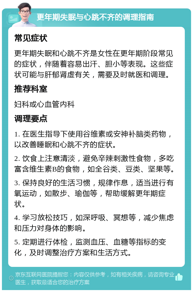 更年期失眠与心跳不齐的调理指南 常见症状 更年期失眠和心跳不齐是女性在更年期阶段常见的症状，伴随着容易出汗、胆小等表现。这些症状可能与肝郁肾虚有关，需要及时就医和调理。 推荐科室 妇科或心血管内科 调理要点 1. 在医生指导下使用谷维素或安神补脑类药物，以改善睡眠和心跳不齐的症状。 2. 饮食上注意清淡，避免辛辣刺激性食物，多吃富含维生素B的食物，如全谷类、豆类、坚果等。 3. 保持良好的生活习惯，规律作息，适当进行有氧运动，如散步、瑜伽等，帮助缓解更年期症状。 4. 学习放松技巧，如深呼吸、冥想等，减少焦虑和压力对身体的影响。 5. 定期进行体检，监测血压、血糖等指标的变化，及时调整治疗方案和生活方式。