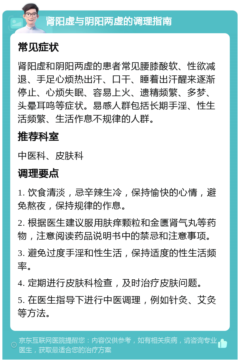 肾阳虚与阴阳两虚的调理指南 常见症状 肾阳虚和阴阳两虚的患者常见腰膝酸软、性欲减退、手足心烦热出汗、口干、睡着出汗醒来逐渐停止、心烦失眠、容易上火、遗精频繁、多梦、头晕耳鸣等症状。易感人群包括长期手淫、性生活频繁、生活作息不规律的人群。 推荐科室 中医科、皮肤科 调理要点 1. 饮食清淡，忌辛辣生冷，保持愉快的心情，避免熬夜，保持规律的作息。 2. 根据医生建议服用肤痒颗粒和金匮肾气丸等药物，注意阅读药品说明书中的禁忌和注意事项。 3. 避免过度手淫和性生活，保持适度的性生活频率。 4. 定期进行皮肤科检查，及时治疗皮肤问题。 5. 在医生指导下进行中医调理，例如针灸、艾灸等方法。