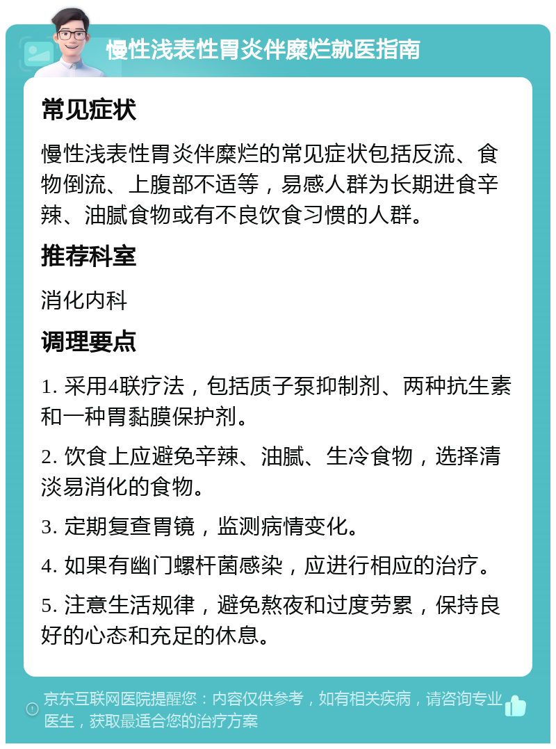 慢性浅表性胃炎伴糜烂就医指南 常见症状 慢性浅表性胃炎伴糜烂的常见症状包括反流、食物倒流、上腹部不适等，易感人群为长期进食辛辣、油腻食物或有不良饮食习惯的人群。 推荐科室 消化内科 调理要点 1. 采用4联疗法，包括质子泵抑制剂、两种抗生素和一种胃黏膜保护剂。 2. 饮食上应避免辛辣、油腻、生冷食物，选择清淡易消化的食物。 3. 定期复查胃镜，监测病情变化。 4. 如果有幽门螺杆菌感染，应进行相应的治疗。 5. 注意生活规律，避免熬夜和过度劳累，保持良好的心态和充足的休息。