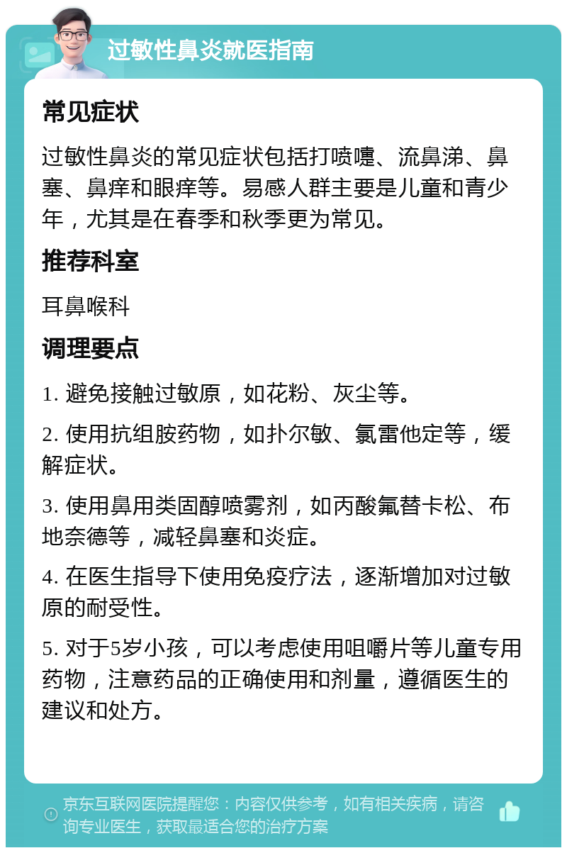 过敏性鼻炎就医指南 常见症状 过敏性鼻炎的常见症状包括打喷嚏、流鼻涕、鼻塞、鼻痒和眼痒等。易感人群主要是儿童和青少年，尤其是在春季和秋季更为常见。 推荐科室 耳鼻喉科 调理要点 1. 避免接触过敏原，如花粉、灰尘等。 2. 使用抗组胺药物，如扑尔敏、氯雷他定等，缓解症状。 3. 使用鼻用类固醇喷雾剂，如丙酸氟替卡松、布地奈德等，减轻鼻塞和炎症。 4. 在医生指导下使用免疫疗法，逐渐增加对过敏原的耐受性。 5. 对于5岁小孩，可以考虑使用咀嚼片等儿童专用药物，注意药品的正确使用和剂量，遵循医生的建议和处方。