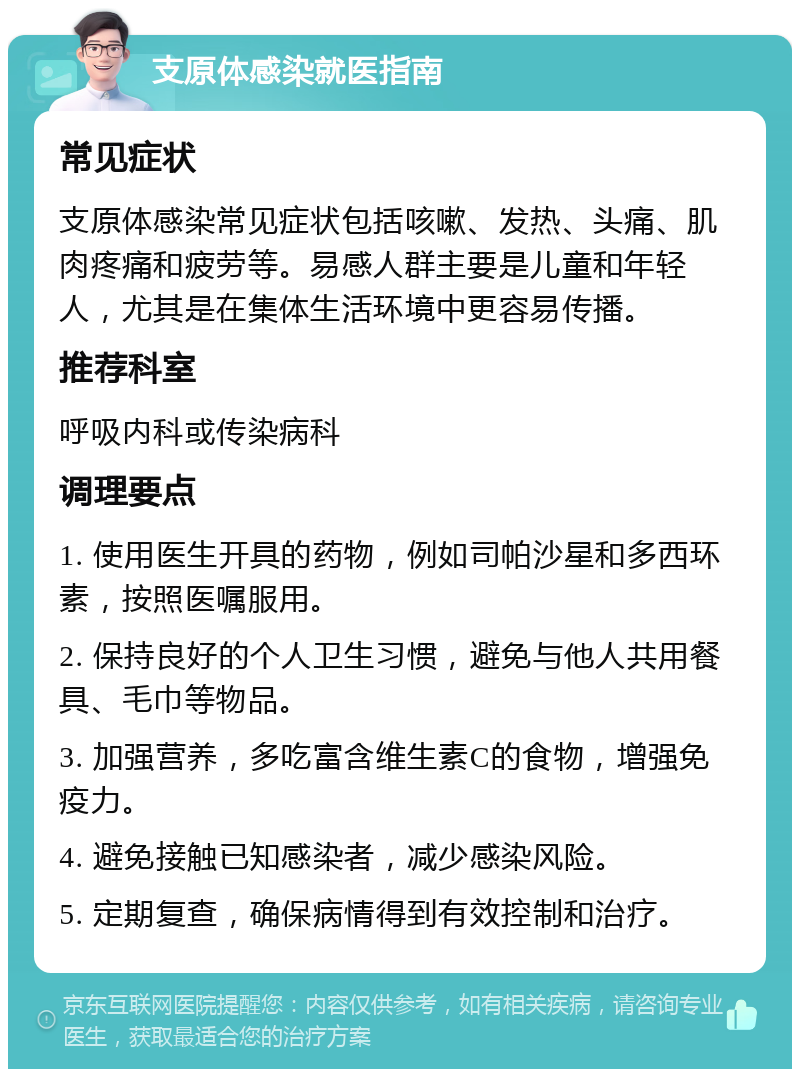 支原体感染就医指南 常见症状 支原体感染常见症状包括咳嗽、发热、头痛、肌肉疼痛和疲劳等。易感人群主要是儿童和年轻人，尤其是在集体生活环境中更容易传播。 推荐科室 呼吸内科或传染病科 调理要点 1. 使用医生开具的药物，例如司帕沙星和多西环素，按照医嘱服用。 2. 保持良好的个人卫生习惯，避免与他人共用餐具、毛巾等物品。 3. 加强营养，多吃富含维生素C的食物，增强免疫力。 4. 避免接触已知感染者，减少感染风险。 5. 定期复查，确保病情得到有效控制和治疗。