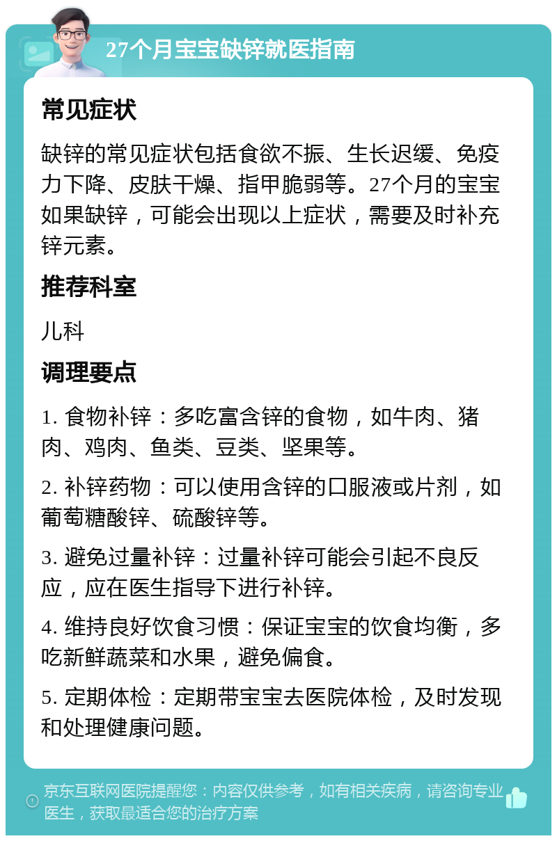 27个月宝宝缺锌就医指南 常见症状 缺锌的常见症状包括食欲不振、生长迟缓、免疫力下降、皮肤干燥、指甲脆弱等。27个月的宝宝如果缺锌，可能会出现以上症状，需要及时补充锌元素。 推荐科室 儿科 调理要点 1. 食物补锌：多吃富含锌的食物，如牛肉、猪肉、鸡肉、鱼类、豆类、坚果等。 2. 补锌药物：可以使用含锌的口服液或片剂，如葡萄糖酸锌、硫酸锌等。 3. 避免过量补锌：过量补锌可能会引起不良反应，应在医生指导下进行补锌。 4. 维持良好饮食习惯：保证宝宝的饮食均衡，多吃新鲜蔬菜和水果，避免偏食。 5. 定期体检：定期带宝宝去医院体检，及时发现和处理健康问题。