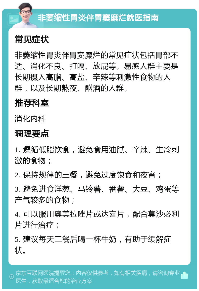 非萎缩性胃炎伴胃窦糜烂就医指南 常见症状 非萎缩性胃炎伴胃窦糜烂的常见症状包括胃部不适、消化不良、打嗝、放屁等。易感人群主要是长期摄入高脂、高盐、辛辣等刺激性食物的人群，以及长期熬夜、酗酒的人群。 推荐科室 消化内科 调理要点 1. 遵循低脂饮食，避免食用油腻、辛辣、生冷刺激的食物； 2. 保持规律的三餐，避免过度饱食和夜宵； 3. 避免进食洋葱、马铃薯、番薯、大豆、鸡蛋等产气较多的食物； 4. 可以服用奥美拉唑片或达喜片，配合莫沙必利片进行治疗； 5. 建议每天三餐后喝一杯牛奶，有助于缓解症状。