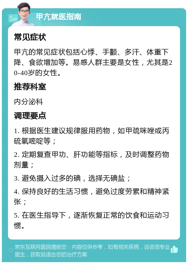 甲亢就医指南 常见症状 甲亢的常见症状包括心悸、手颤、多汗、体重下降、食欲增加等。易感人群主要是女性，尤其是20-40岁的女性。 推荐科室 内分泌科 调理要点 1. 根据医生建议规律服用药物，如甲巯咪唑或丙硫氧嘧啶等； 2. 定期复查甲功、肝功能等指标，及时调整药物剂量； 3. 避免摄入过多的碘，选择无碘盐； 4. 保持良好的生活习惯，避免过度劳累和精神紧张； 5. 在医生指导下，逐渐恢复正常的饮食和运动习惯。