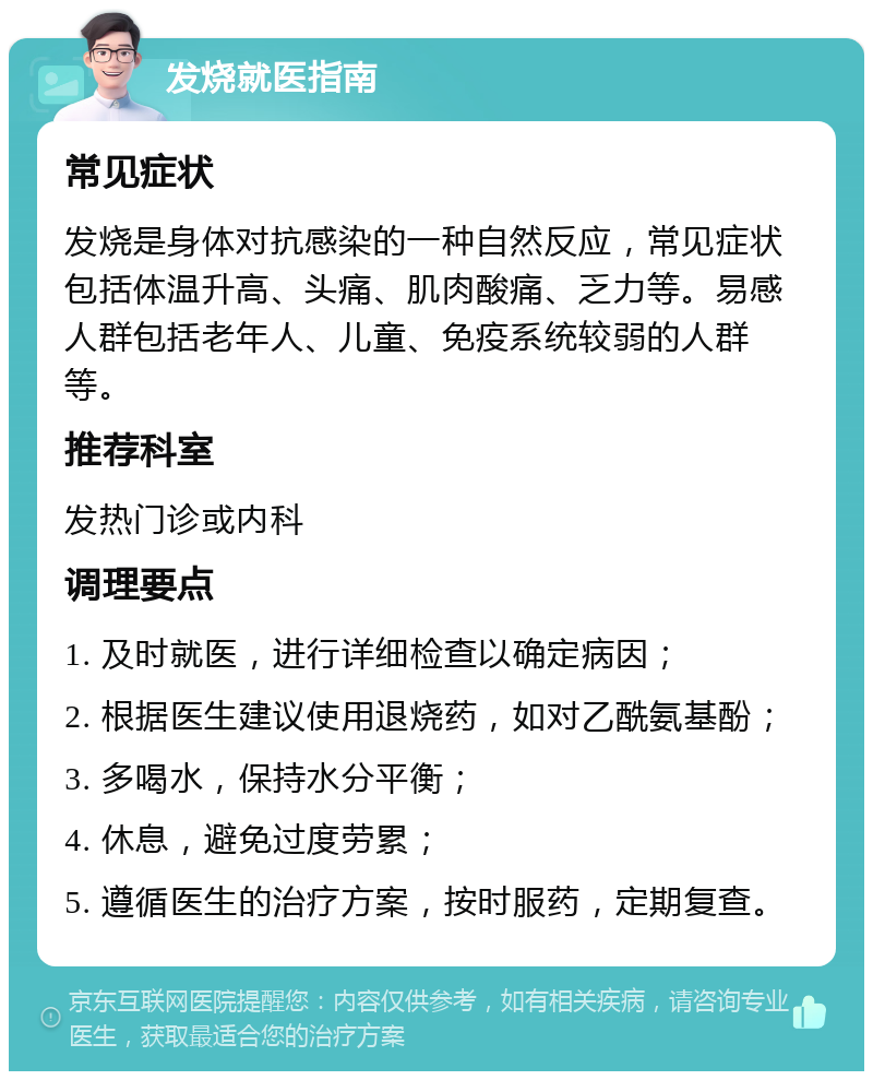 发烧就医指南 常见症状 发烧是身体对抗感染的一种自然反应，常见症状包括体温升高、头痛、肌肉酸痛、乏力等。易感人群包括老年人、儿童、免疫系统较弱的人群等。 推荐科室 发热门诊或内科 调理要点 1. 及时就医，进行详细检查以确定病因； 2. 根据医生建议使用退烧药，如对乙酰氨基酚； 3. 多喝水，保持水分平衡； 4. 休息，避免过度劳累； 5. 遵循医生的治疗方案，按时服药，定期复查。