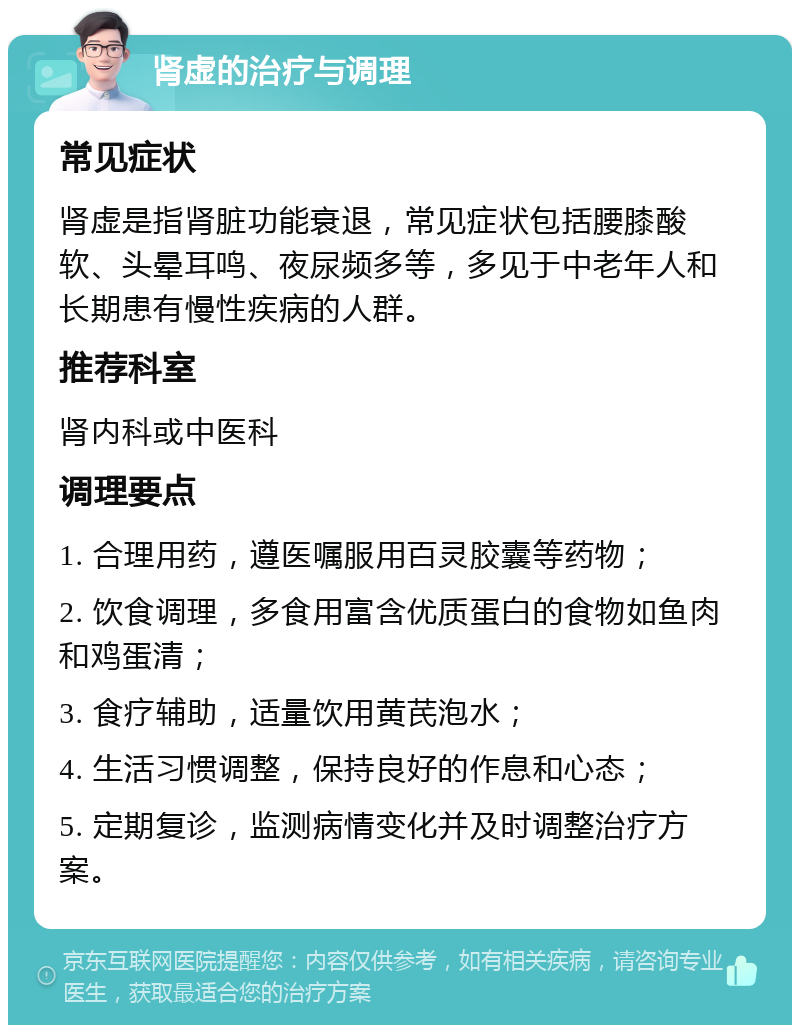 肾虚的治疗与调理 常见症状 肾虚是指肾脏功能衰退，常见症状包括腰膝酸软、头晕耳鸣、夜尿频多等，多见于中老年人和长期患有慢性疾病的人群。 推荐科室 肾内科或中医科 调理要点 1. 合理用药，遵医嘱服用百灵胶囊等药物； 2. 饮食调理，多食用富含优质蛋白的食物如鱼肉和鸡蛋清； 3. 食疗辅助，适量饮用黄芪泡水； 4. 生活习惯调整，保持良好的作息和心态； 5. 定期复诊，监测病情变化并及时调整治疗方案。