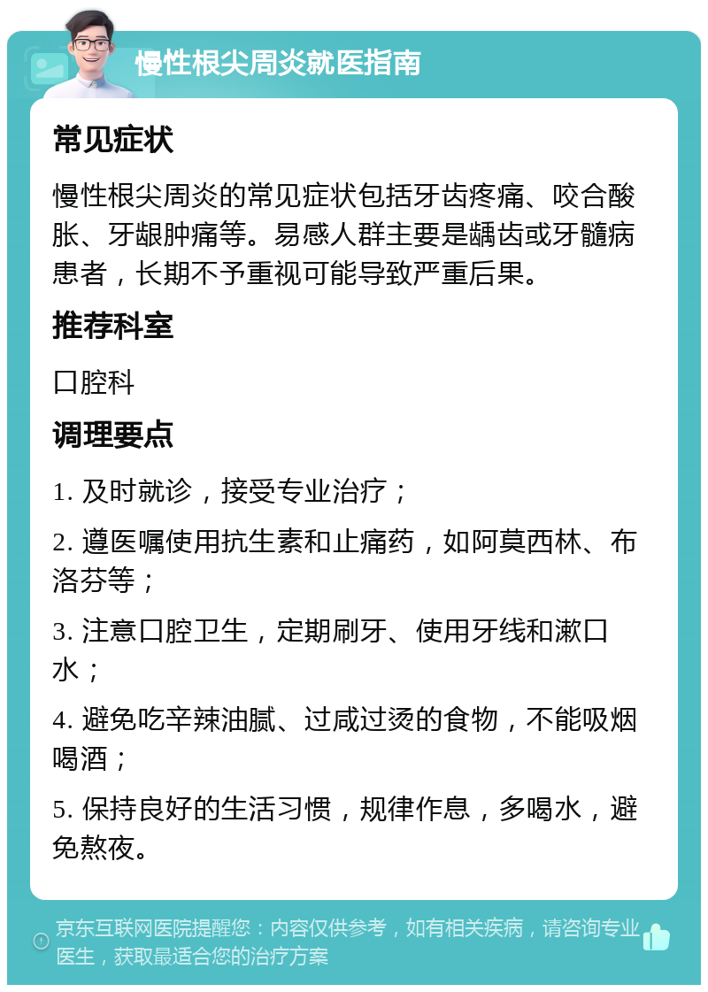 慢性根尖周炎就医指南 常见症状 慢性根尖周炎的常见症状包括牙齿疼痛、咬合酸胀、牙龈肿痛等。易感人群主要是龋齿或牙髓病患者，长期不予重视可能导致严重后果。 推荐科室 口腔科 调理要点 1. 及时就诊，接受专业治疗； 2. 遵医嘱使用抗生素和止痛药，如阿莫西林、布洛芬等； 3. 注意口腔卫生，定期刷牙、使用牙线和漱口水； 4. 避免吃辛辣油腻、过咸过烫的食物，不能吸烟喝酒； 5. 保持良好的生活习惯，规律作息，多喝水，避免熬夜。