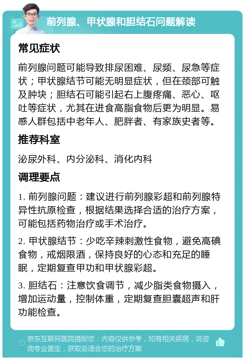 前列腺、甲状腺和胆结石问题解读 常见症状 前列腺问题可能导致排尿困难、尿频、尿急等症状；甲状腺结节可能无明显症状，但在颈部可触及肿块；胆结石可能引起右上腹疼痛、恶心、呕吐等症状，尤其在进食高脂食物后更为明显。易感人群包括中老年人、肥胖者、有家族史者等。 推荐科室 泌尿外科、内分泌科、消化内科 调理要点 1. 前列腺问题：建议进行前列腺彩超和前列腺特异性抗原检查，根据结果选择合适的治疗方案，可能包括药物治疗或手术治疗。 2. 甲状腺结节：少吃辛辣刺激性食物，避免高碘食物，戒烟限酒，保持良好的心态和充足的睡眠，定期复查甲功和甲状腺彩超。 3. 胆结石：注意饮食调节，减少脂类食物摄入，增加运动量，控制体重，定期复查胆囊超声和肝功能检查。