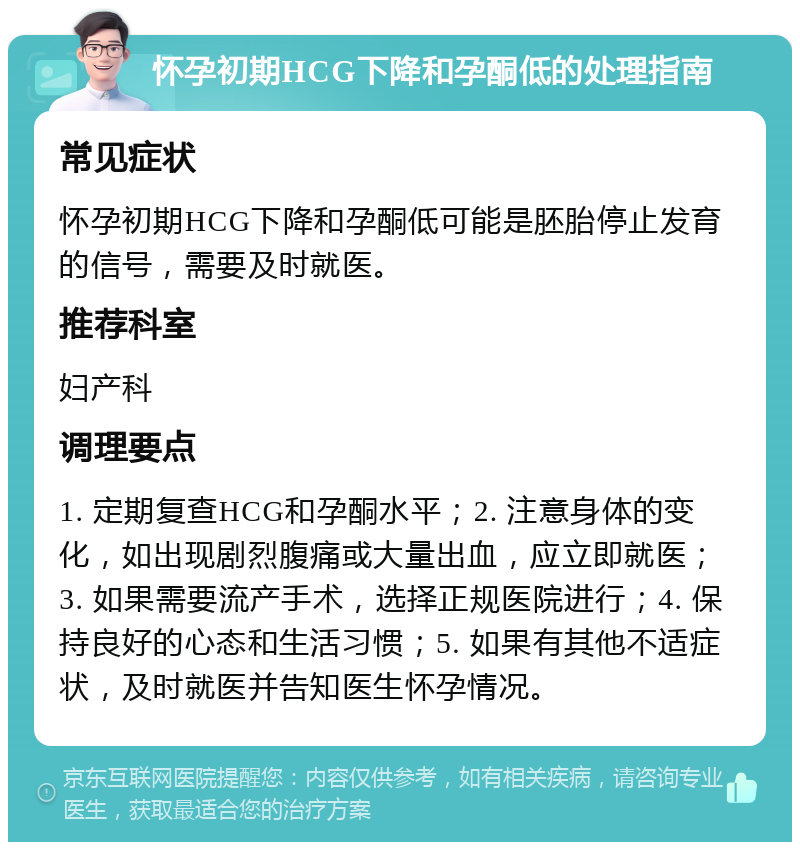 怀孕初期HCG下降和孕酮低的处理指南 常见症状 怀孕初期HCG下降和孕酮低可能是胚胎停止发育的信号，需要及时就医。 推荐科室 妇产科 调理要点 1. 定期复查HCG和孕酮水平；2. 注意身体的变化，如出现剧烈腹痛或大量出血，应立即就医；3. 如果需要流产手术，选择正规医院进行；4. 保持良好的心态和生活习惯；5. 如果有其他不适症状，及时就医并告知医生怀孕情况。