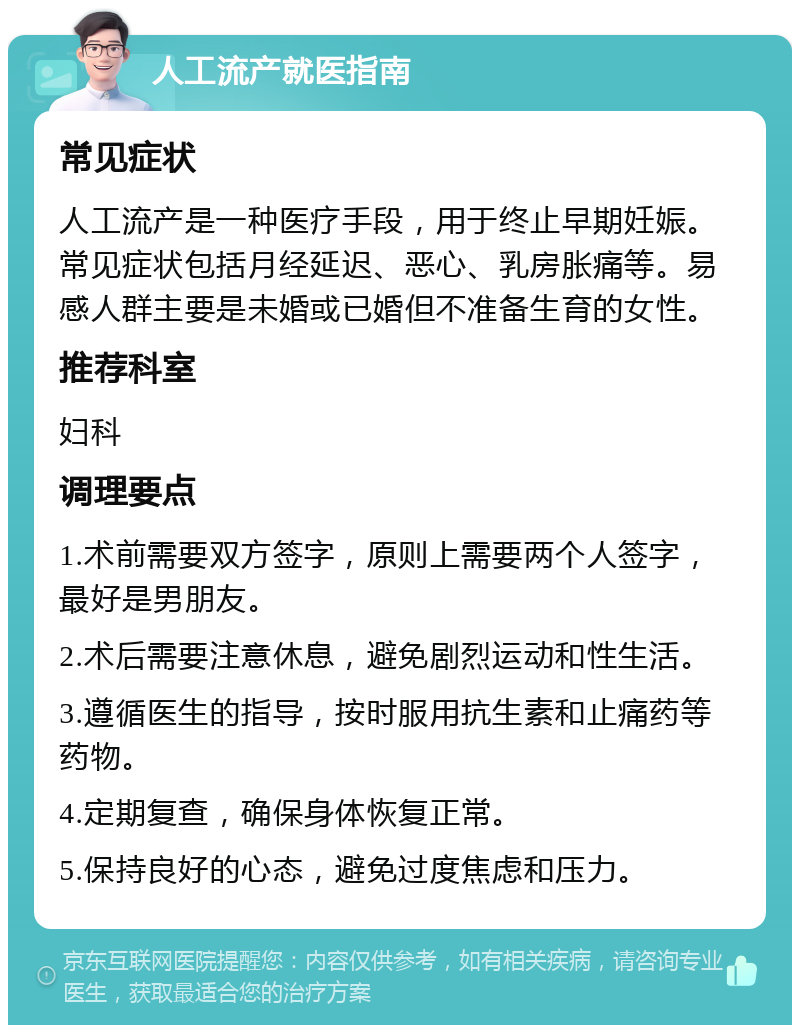 人工流产就医指南 常见症状 人工流产是一种医疗手段，用于终止早期妊娠。常见症状包括月经延迟、恶心、乳房胀痛等。易感人群主要是未婚或已婚但不准备生育的女性。 推荐科室 妇科 调理要点 1.术前需要双方签字，原则上需要两个人签字，最好是男朋友。 2.术后需要注意休息，避免剧烈运动和性生活。 3.遵循医生的指导，按时服用抗生素和止痛药等药物。 4.定期复查，确保身体恢复正常。 5.保持良好的心态，避免过度焦虑和压力。