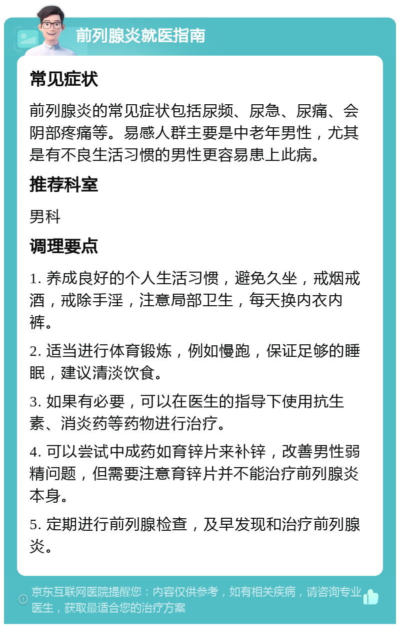 前列腺炎就医指南 常见症状 前列腺炎的常见症状包括尿频、尿急、尿痛、会阴部疼痛等。易感人群主要是中老年男性，尤其是有不良生活习惯的男性更容易患上此病。 推荐科室 男科 调理要点 1. 养成良好的个人生活习惯，避免久坐，戒烟戒酒，戒除手淫，注意局部卫生，每天换内衣内裤。 2. 适当进行体育锻炼，例如慢跑，保证足够的睡眠，建议清淡饮食。 3. 如果有必要，可以在医生的指导下使用抗生素、消炎药等药物进行治疗。 4. 可以尝试中成药如育锌片来补锌，改善男性弱精问题，但需要注意育锌片并不能治疗前列腺炎本身。 5. 定期进行前列腺检查，及早发现和治疗前列腺炎。