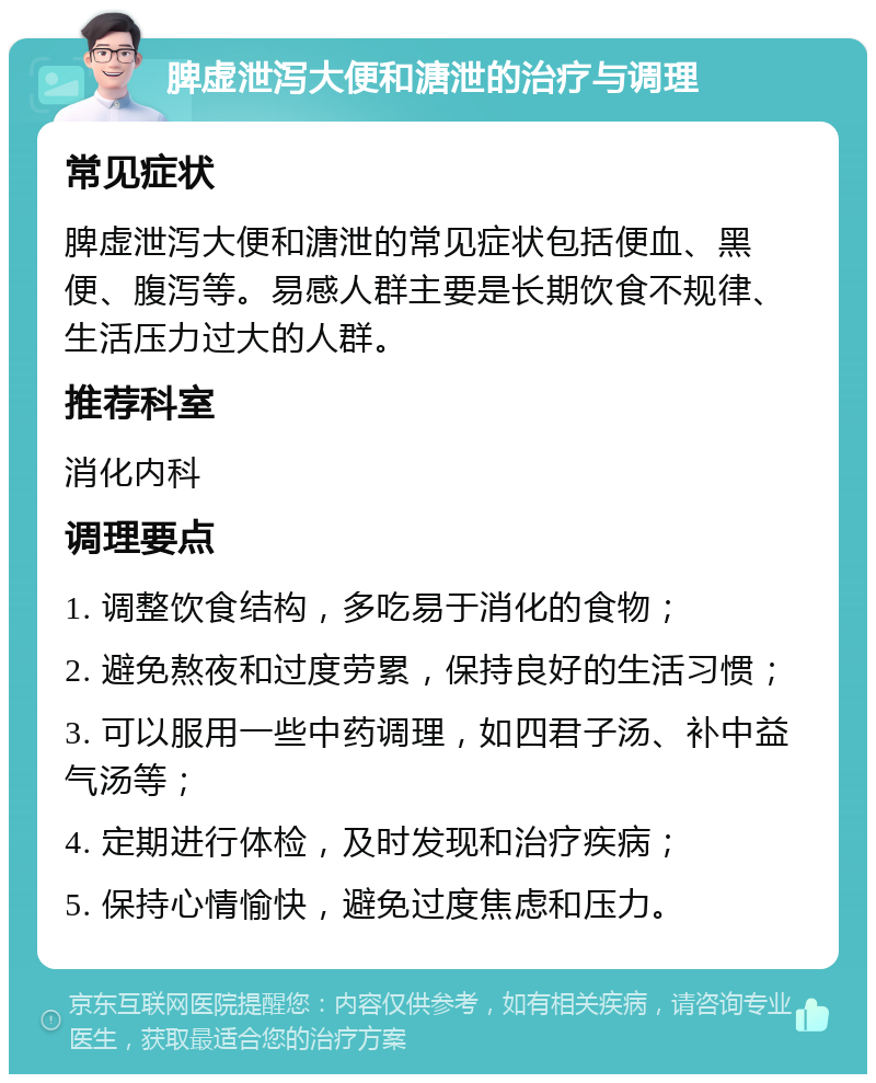 脾虚泄泻大便和溏泄的治疗与调理 常见症状 脾虚泄泻大便和溏泄的常见症状包括便血、黑便、腹泻等。易感人群主要是长期饮食不规律、生活压力过大的人群。 推荐科室 消化内科 调理要点 1. 调整饮食结构，多吃易于消化的食物； 2. 避免熬夜和过度劳累，保持良好的生活习惯； 3. 可以服用一些中药调理，如四君子汤、补中益气汤等； 4. 定期进行体检，及时发现和治疗疾病； 5. 保持心情愉快，避免过度焦虑和压力。